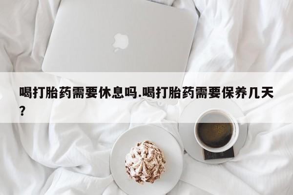 打胎药叫什么名字微信怎么购买喝打胎药需要休息吗.喝打胎药需要保养几天？