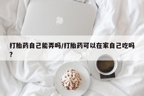 打胎药叫什么名字微信怎么购买打胎药自己能弄吗/打胎药可以在家自己吃吗?