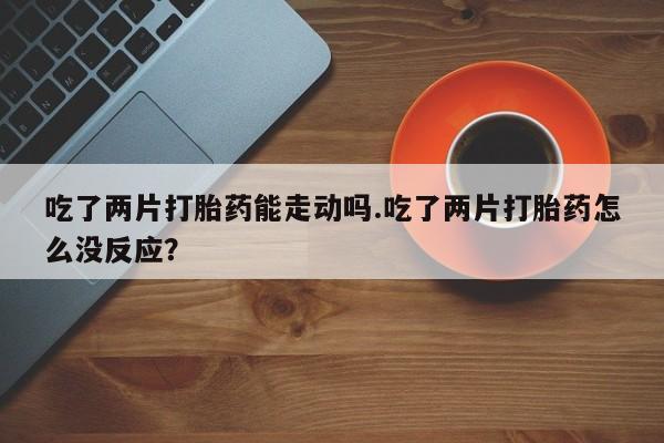 打胎药叫什么名字微信怎么购买吃了两片打胎药能走动吗.吃了两片打胎药怎么没反应？