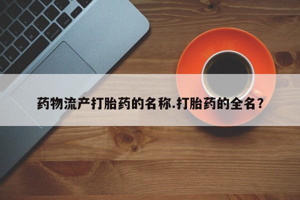 打胎药叫什么名字微信怎么购买药物流产打胎药的名称.打胎药的全名？