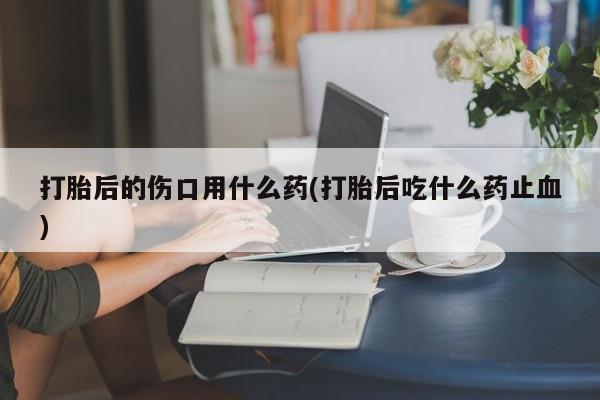 打胎药叫什么名字微信怎么购买打胎后的伤口用什么药(打胎后吃什么药止血)