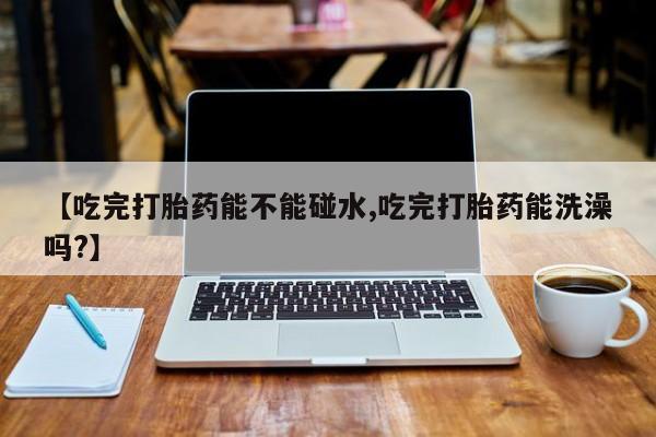 打胎药叫什么名字微信怎么购买【吃完打胎药能不能碰水,吃完打胎药能洗澡吗?】