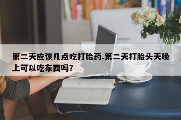 打胎药叫什么名字微信怎么购买第二天应该几点吃打胎药.第二天打胎头天晚上可以吃东西吗？