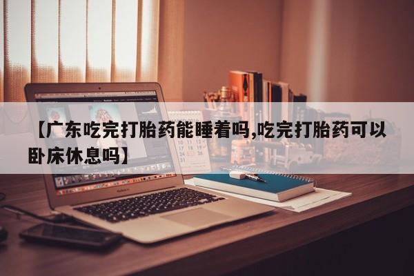 打胎药叫什么名字微信怎么购买【广东吃完打胎药能睡着吗,吃完打胎药可以卧床休息吗】