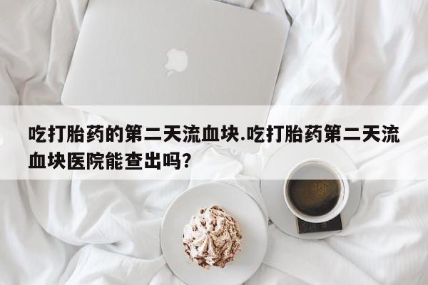 打胎药叫什么名字微信怎么购买吃打胎药的第二天流血块.吃打胎药第二天流血块医院能查出吗？