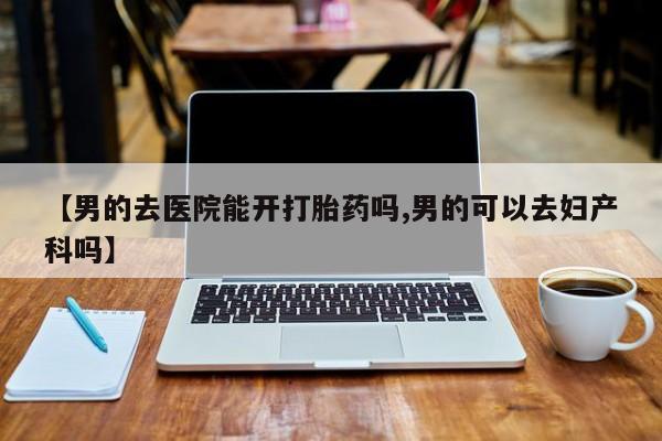 打胎药叫什么名字微信怎么购买【男的去医院能开打胎药吗,男的可以去妇产科吗】