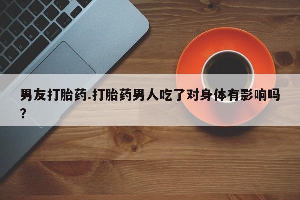 打胎药叫什么名字微信怎么购买男友打胎药.打胎药男人吃了对身体有影响吗？