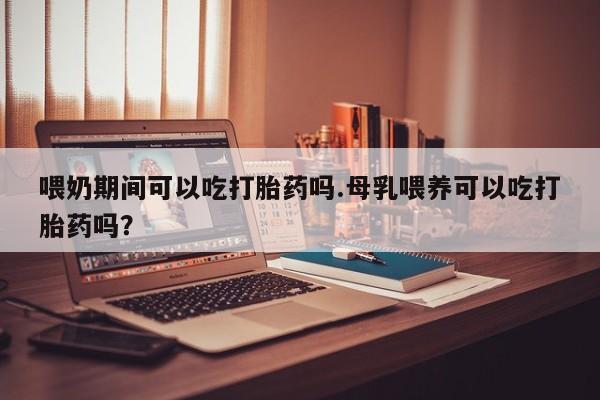 打胎药叫什么名字微信怎么购买喂奶期间可以吃打胎药吗.母乳喂养可以吃打胎药吗？