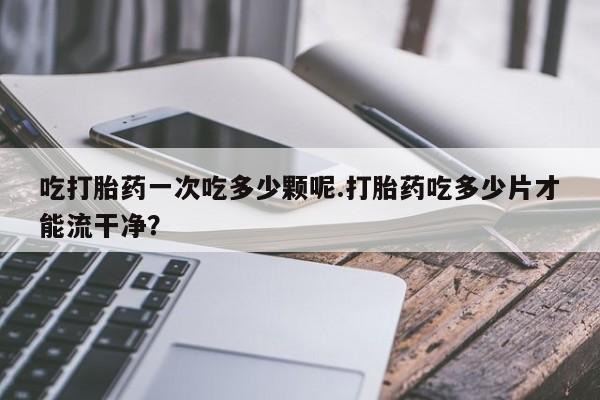 打胎药叫什么名字微信怎么购买吃打胎药一次吃多少颗呢.打胎药吃多少片才能流干净？