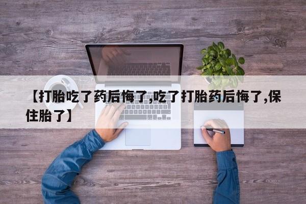 打胎药叫什么名字微信怎么购买【打胎吃了药后悔了,吃了打胎药后悔了,保住胎了】