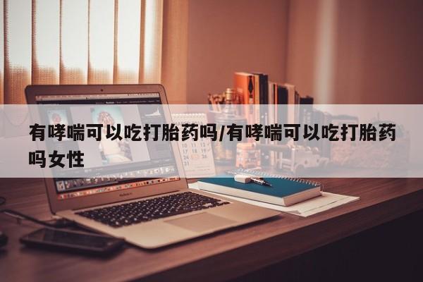 打胎药叫什么名字微信怎么购买有哮喘可以吃打胎药吗/有哮喘可以吃打胎药吗女性