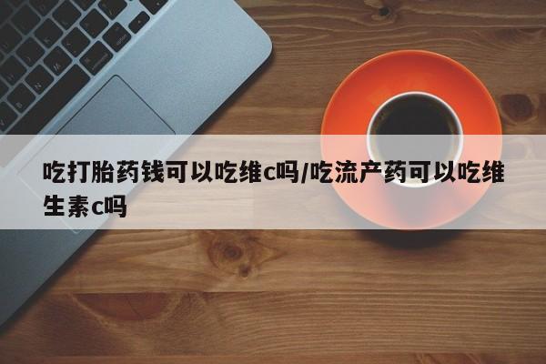 打胎药叫什么名字微信怎么购买吃打胎药钱可以吃维c吗/吃流产药可以吃维生素c吗