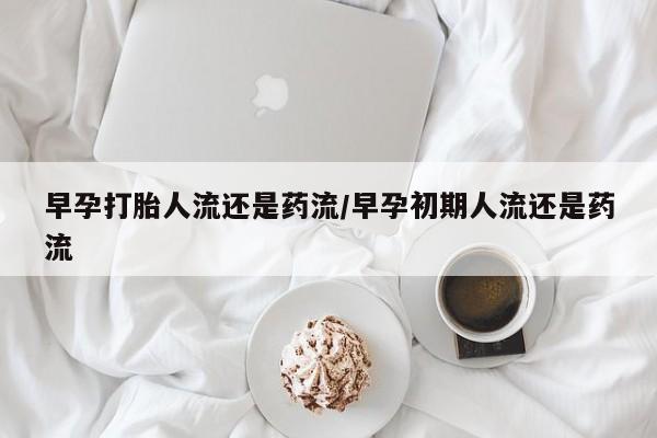 打胎药叫什么名字微信怎么购买早孕打胎人流还是药流/早孕初期人流还是药流