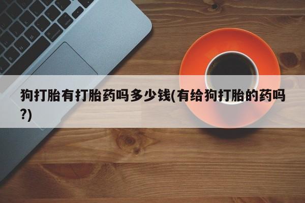 打胎药叫什么名字微信怎么购买狗打胎有打胎药吗多少钱(有给狗打胎的药吗?)