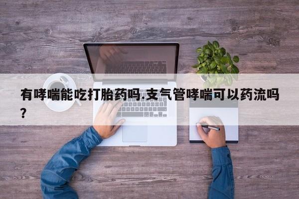 打胎药叫什么名字微信怎么购买有哮喘能吃打胎药吗.支气管哮喘可以药流吗？