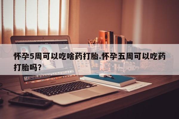 打胎药叫什么名字微信怎么购买怀孕5周可以吃啥药打胎.怀孕五周可以吃药打胎吗？