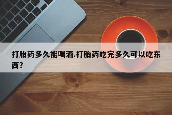 打胎药叫什么名字微信怎么购买打胎药多久能喝酒.打胎药吃完多久可以吃东西？
