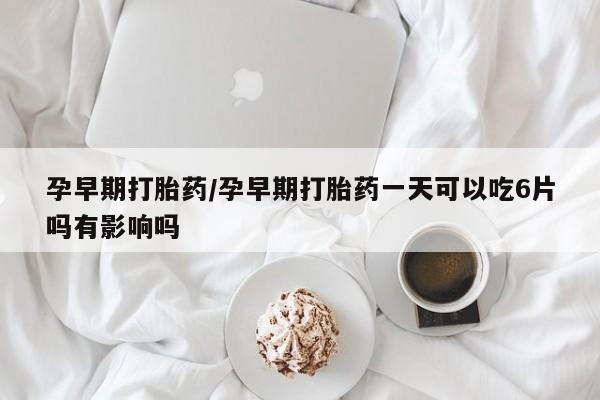 打胎药叫什么名字微信怎么购买孕早期打胎药/孕早期打胎药一天可以吃6片吗有影响吗