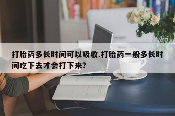 打胎药叫什么名字微信怎么购买打胎药多长时间可以吸收.打胎药一般多长时间吃下去才会打下来？